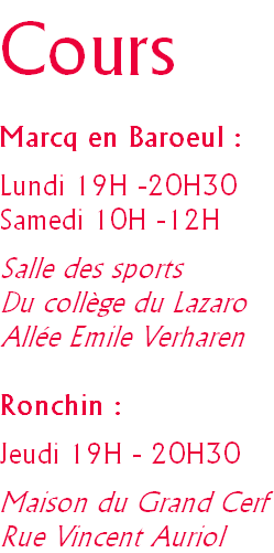 Cours

Marcq en Baroeul :

Lundi 19H -20H30
Samedi 10H -12H

Salle des sports
Du collège du Lazaro
Allée Emile Verharen

Ronchin :

Jeudi 19H - 20H30

Maison du Grand Cerf
Rue Vincent Auriol